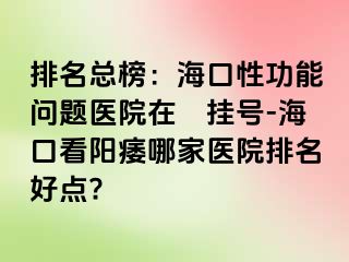 排名总榜：海口性功能问题医院在綫挂号-海口看阳痿哪家医院排名好点?