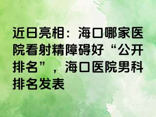 近日亮相：海口哪家医院看射精障碍好“公开排名”，海口医院男科排名发表