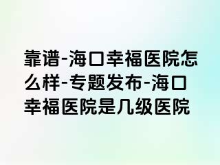 靠谱-海口幸福医院怎么样-专题发布-海口幸福医院是几级医院