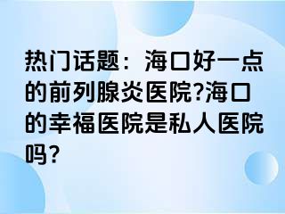 热门话题：海口好一点的前列腺炎医院?海口的幸福医院是私人医院吗?