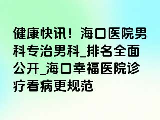 健康快讯！海口医院男科专治男科_排名全面公开_海口幸福医院诊疗看病更规范