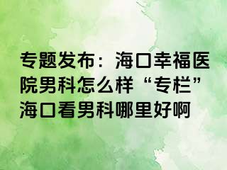 专题发布：海口幸福医院男科怎么样“专栏”海口看男科哪里好啊