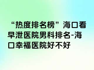 “热度排名榜”海口看早泄医院男科排名-海口幸福医院好不好