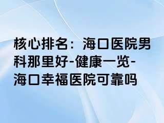 核心排名：海口医院男科那里好-健康一览-海口幸福医院可靠吗