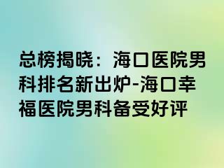 总榜揭晓：海口医院男科排名新出炉-海口幸福医院男科备受好评