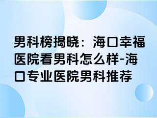 男科榜揭晓：海口幸福医院看男科怎么样-海口专业医院男科推荐