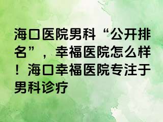 海口医院男科“公开排名”，幸福医院怎么样！海口幸福医院专注于男科诊疗