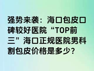 强势来袭：海口包皮口碑较好医院“TOP前三”海口正规医院男科割包皮价格是多少？