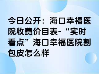 今日公开：海口幸福医院收费价目表-“实时看点”海口幸福医院割包皮怎么样