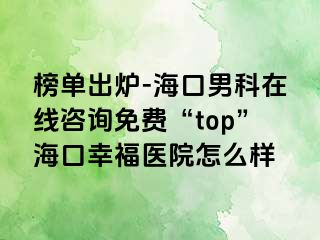 榜单出炉-海口男科在线咨询免费“top”海口幸福医院怎么样