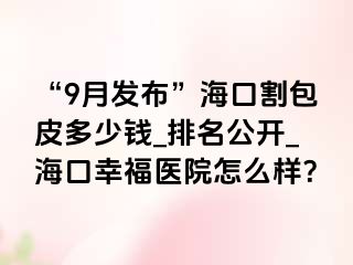 “9月发布”海口割包皮多少钱_排名公开_海口幸福医院怎么样？