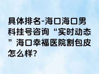 具体排名-海口海口男科挂号咨询“实时动态”海口幸福医院割包皮怎么样？