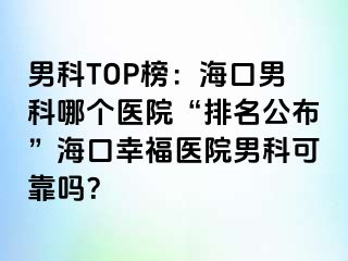 男科TOP榜：海口男科哪个医院“排名公布”海口幸福医院男科可靠吗？