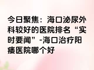 今日聚焦：海口泌尿外科较好的医院排名“实时要闻”-海口治疗阳痿医院哪个好