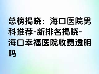 总榜揭晓：海口医院男科推荐-新排名揭晓-海口幸福医院收费透明吗