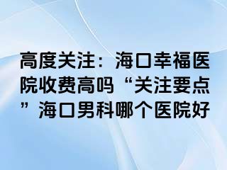 高度关注：海口幸福医院收费高吗“关注要点”海口男科哪个医院好