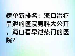 榜单新排名：海口治疗早泄的医院男科大公开，海口看早泄热门的医院?