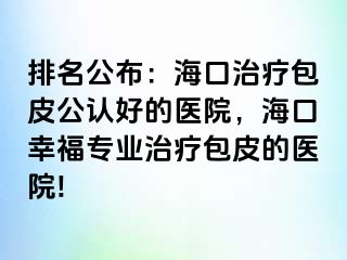 排名公布：海口治疗包皮公认好的医院，海口幸福专业治疗包皮的医院!