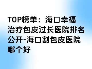 TOP榜单：海口幸福治疗包皮过长医院排名公开-海口割包皮医院哪个好