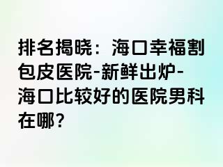 排名揭晓：海口幸福割包皮医院-新鲜出炉-海口比较好的医院男科在哪？