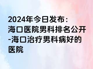 2024年今日发布：海口医院男科排名公开-海口治疗男科病好的医院