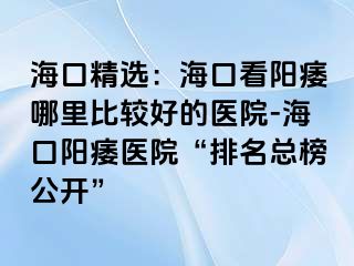 海口精选：海口看阳痿哪里比较好的医院-海口阳痿医院“排名总榜公开”