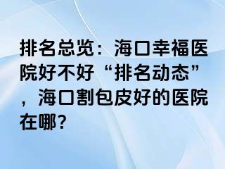 排名总览：海口幸福医院好不好“排名动态”，海口割包皮好的医院在哪？