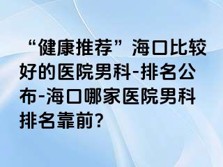 “健康推荐”海口比较好的医院男科-排名公布-海口哪家医院男科排名靠前？