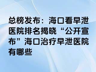 总榜发布：海口看早泄医院排名揭晓“公开宣布”海口治疗早泄医院有哪些