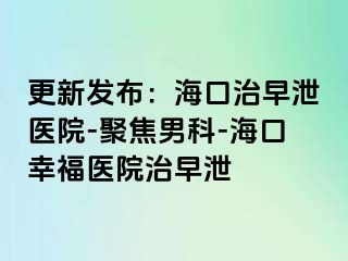 更新发布：海口治早泄医院-聚焦男科-海口幸福医院治早泄