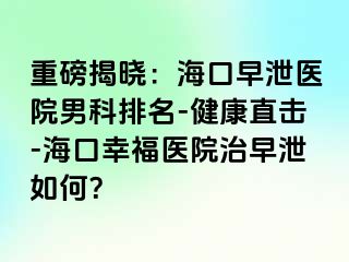 重磅揭晓：海口早泄医院男科排名-健康直击-海口幸福医院治早泄如何？