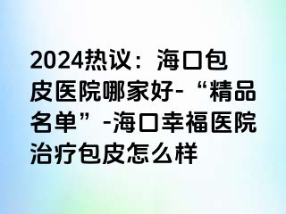 2024热议：海口包皮医院哪家好-“精品名单”-海口幸福医院治疗包皮怎么样