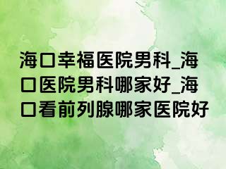 海口幸福医院男科_海口医院男科哪家好_海口看前列腺哪家医院好