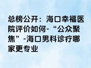 总榜公开：海口幸福医院评价如何-“公众聚焦”-海口男科诊疗哪家更专业