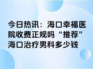 今日热讯：海口幸福医院收费正规吗“推荐”海口治疗男科多少钱