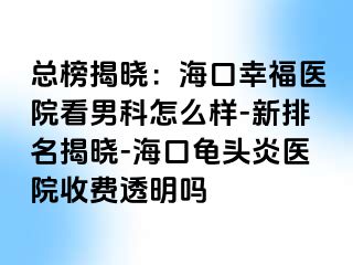 总榜揭晓：海口幸福医院看男科怎么样-新排名揭晓-海口龟头炎医院收费透明吗