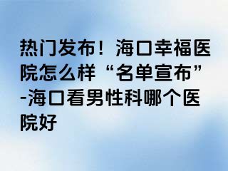 热门发布！海口幸福医院怎么样“名单宣布”-海口看男性科哪个医院好