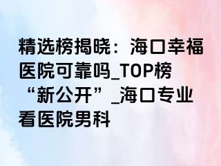 精选榜揭晓：海口幸福医院可靠吗_TOP榜“新公开”_海口专业看医院男科