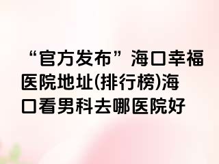 “官方发布”海口幸福医院地址(排行榜)海口看男科去哪医院好