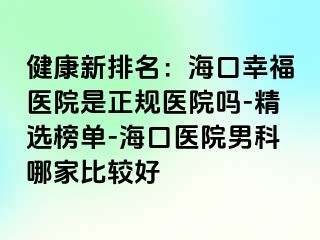 健康新排名：海口幸福医院是正规医院吗-精选榜单-海口医院男科哪家比较好