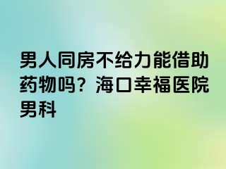 男人同房不给力能借助药物吗？海口幸福医院男科