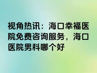 视角热讯：海口幸福医院免费咨询服务，海口医院男科哪个好