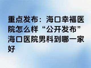 重点发布：海口幸福医院怎么样“公开发布”海口医院男科到哪一家好