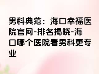 男科典范：海口幸福医院官网-排名揭晓-海口哪个医院看男科更专业