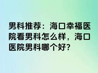 男科推荐：海口幸福医院看男科怎么样，海口医院男科哪个好？