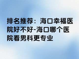 排名推荐：海口幸福医院好不好-海口哪个医院看男科更专业