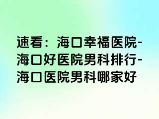 速看：海口幸福医院-海口好医院男科排行-海口医院男科哪家好