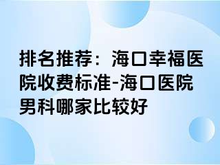 排名推荐：海口幸福医院收费标准-海口医院男科哪家比较好