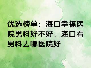 优选榜单：海口幸福医院男科好不好，海口看男科去哪医院好