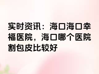 实时资讯：海口海口幸福医院，海口哪个医院割包皮比较好